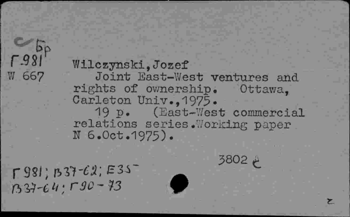 ﻿r-981
VJ 667
Wilczynski,Jozef
Joint East-West ventures and rights of ownership. Ottawa, Carleton Univ.,1975«
19 P» (East-West commercial relations series.Working paper N 6.Oct.1975).
3802 t